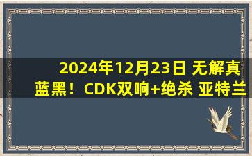 2024年12月23日 无解真蓝黑！CDK双响+绝杀 亚特兰大3-2恩波利意甲11连胜领跑